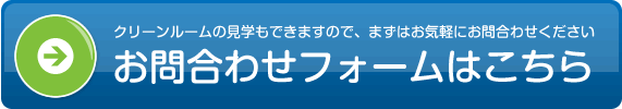 クリーンルームの見学もできますので、まずはお気軽にお問合わせください　お問合わせフォームはこちら