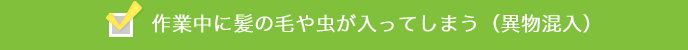 作業中に髪の毛や虫が入ってしまう（異物混入）