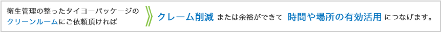 衛生管理の整ったタイヨーパッケージのクリーンルームにご依頼頂ければ、クレーム削減または余裕ができて時間や場所の有効活用につなげます。