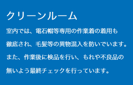 クリーンルーム　室内では、電石帽等専用の作業着の着用も徹底され、毛髪等の異物混入を防いでいます。また、作業後に検品を行い、もれや不良品の無いよう最終チェックを行っています。